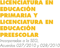 LICENCIATURA EN EDUCACIÓN PRIMARIA Y LICENCIATURA EN EDUCACIÓN PREESCOLAR
Incorporadas a la SEG, Acuerdos 027/2010 y 028/2010